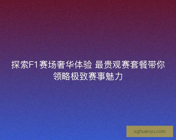 探索F1赛场奢华体验 最贵观赛套餐带你领略极致赛事魅力