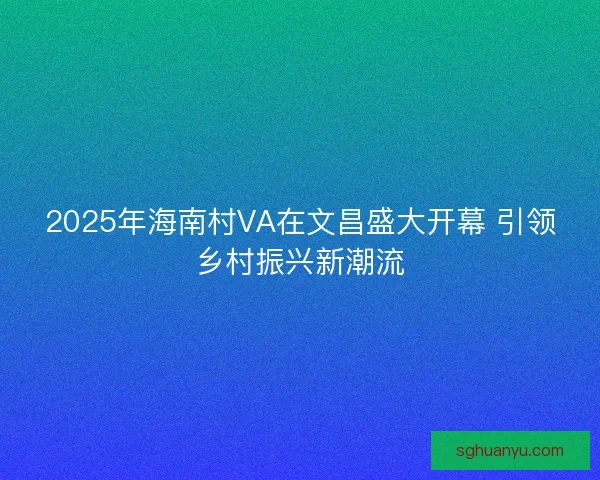 2025年海南村VA在文昌盛大开幕 引领乡村振兴新潮流