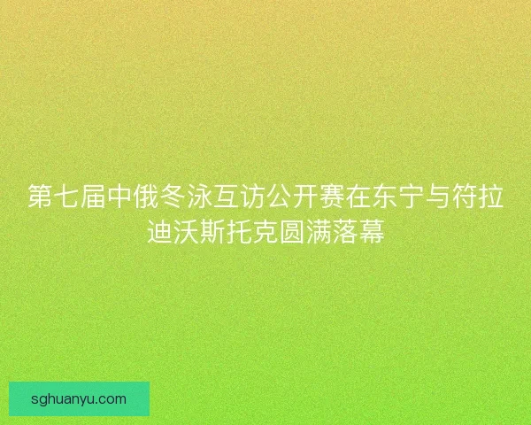 第七届中俄冬泳互访公开赛在东宁与符拉迪沃斯托克圆满落幕