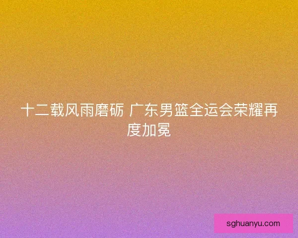 十二载风雨磨砺 广东男篮全运会荣耀再度加冕