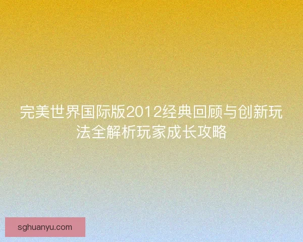 完美世界国际版2012经典回顾与创新玩法全解析玩家成长攻略