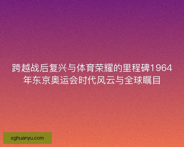 跨越战后复兴与体育荣耀的里程碑1964年东京奥运会时代风云与全球瞩目